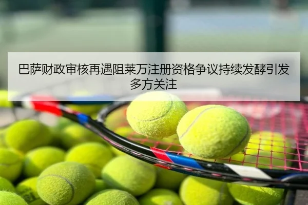 巴萨财政审核再遇阻莱万注册资格争议持续发酵引发多方关注