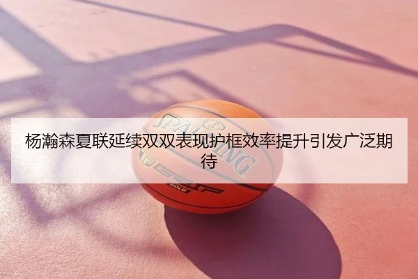 杨瀚森夏联延续双双表现护框效率提升引发广泛期待