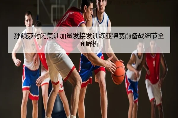 孙颖莎封闭集训加量发接发训练亚锦赛前备战细节全面解析