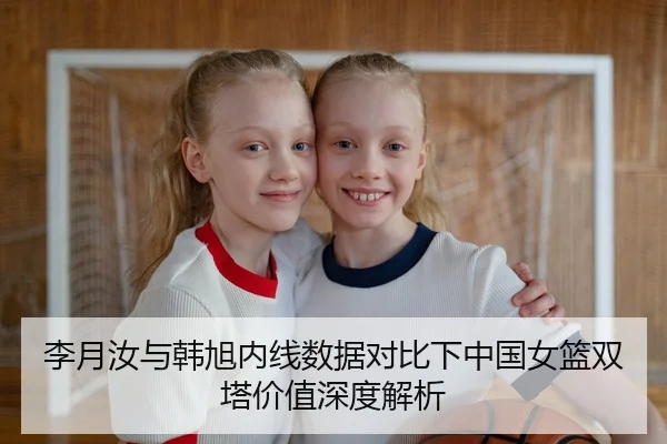 李月汝与韩旭内线数据对比下中国女篮双塔价值深度解析