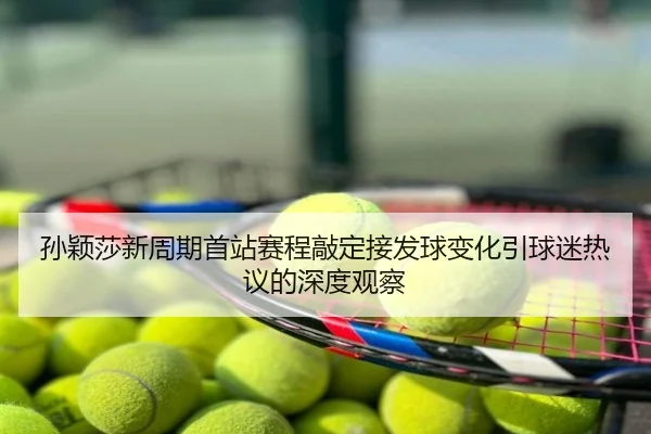 孙颖莎新周期首站赛程敲定接发球变化引球迷热议的深度观察